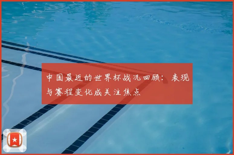 中国最近的世界杯战况回顾:表现与赛程变化成关注焦点