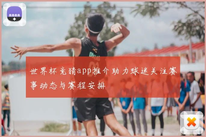 世界杯竞猜app推介助力球迷关注赛事动态与赛程安排