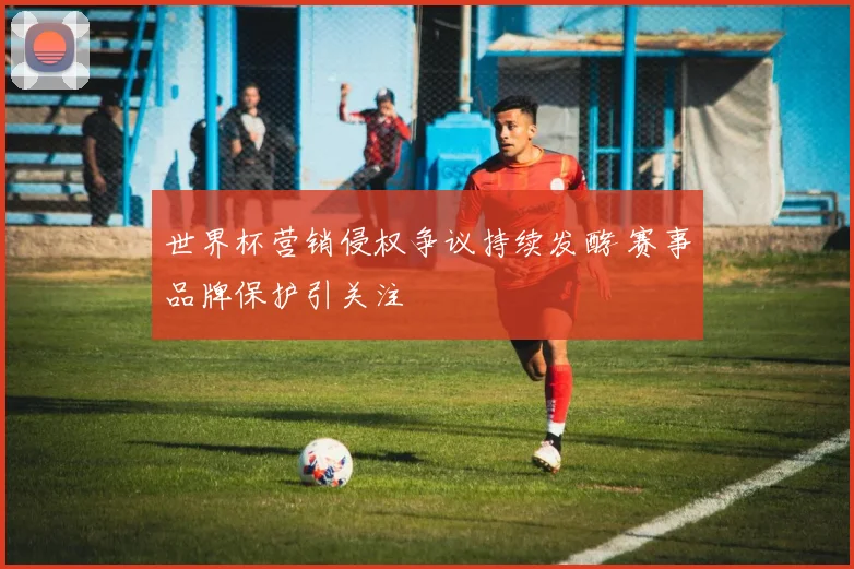 世界杯营销侵权争议持续发酵 赛事品牌保护引关注